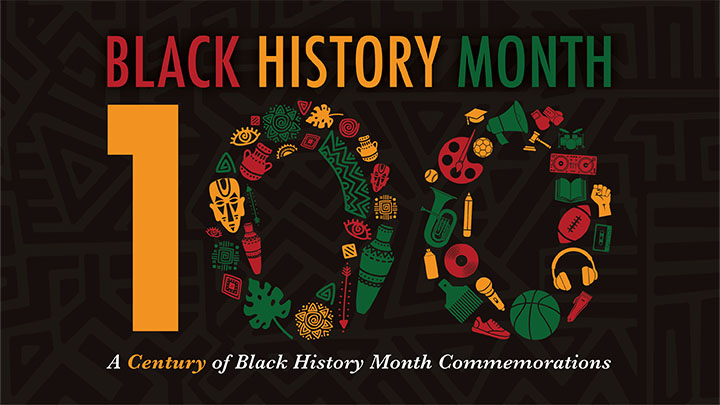 Graphic that says Black History Month with 100, A Century of Black History Month Commemorations.